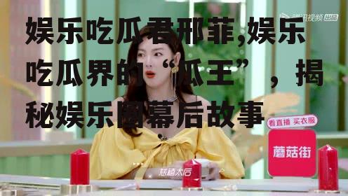 娱乐吃瓜君邢菲,娱乐吃瓜界的“瓜王”，揭秘娱乐圈幕后故事