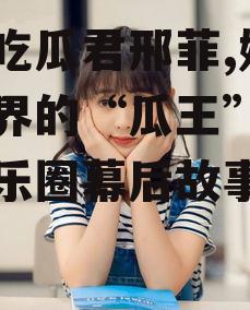 娱乐吃瓜君邢菲,娱乐吃瓜界的“瓜王”，揭秘娱乐圈幕后故事