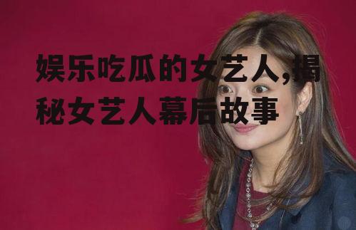 娱乐吃瓜的女艺人,揭秘女艺人幕后故事
