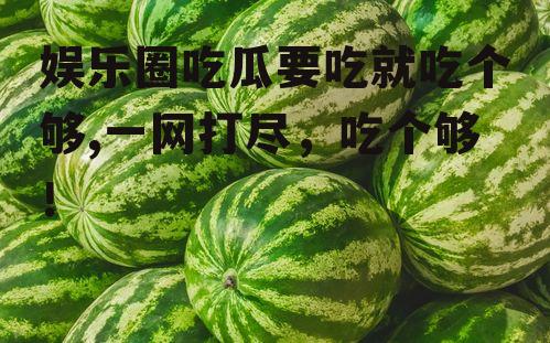 娱乐圈吃瓜要吃就吃个够,一网打尽，吃个够！