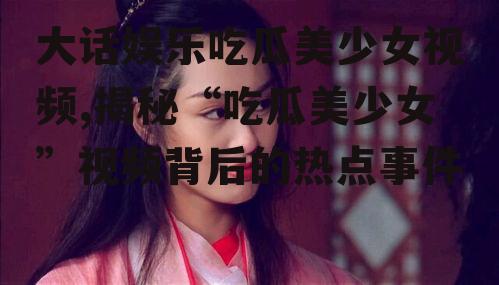 大话娱乐吃瓜美少女视频,揭秘“吃瓜美少女”视频背后的热点事件