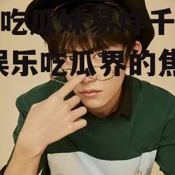 娱乐吃瓜妹易烊千玺是谁,娱乐吃瓜界的焦点新星