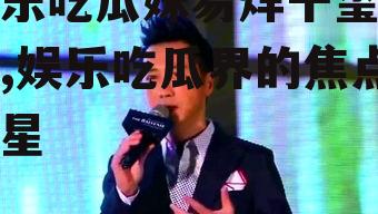 娱乐吃瓜妹易烊千玺是谁,娱乐吃瓜界的焦点新星