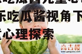 娱乐吃瓜酱儿童心理学,娱乐吃瓜酱视角下的儿童心理探索