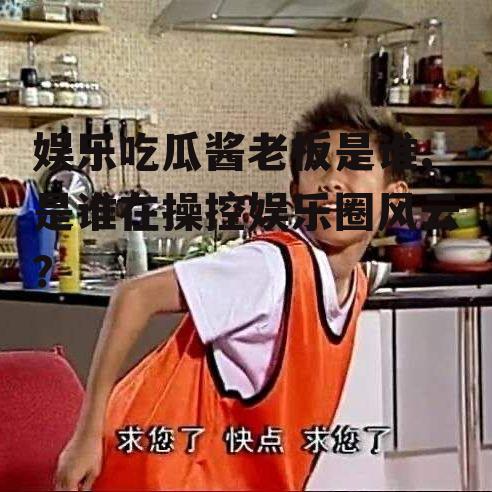 娱乐吃瓜酱老板是谁,是谁在操控娱乐圈风云？