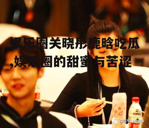娱乐圈关晓彤鹿晗吃瓜,娱乐圈的甜蜜与苦涩
