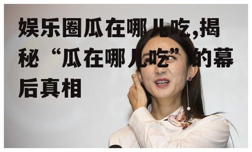 娱乐圈瓜在哪儿吃,揭秘“瓜在哪儿吃”的幕后真相