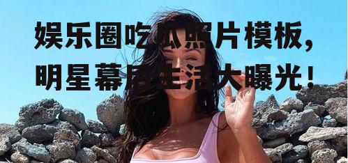 娱乐圈吃瓜照片模板,明星幕后生活大曝光！