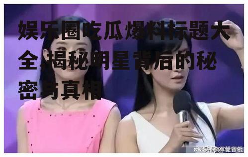 娱乐圈吃瓜爆料标题大全,揭秘明星背后的秘密与真相