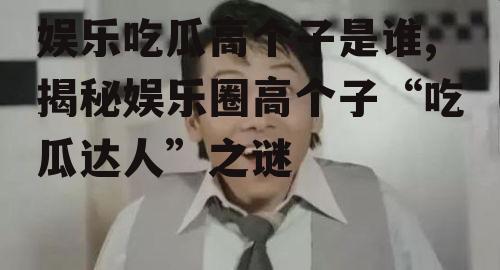 娱乐吃瓜高个子是谁,揭秘娱乐圈高个子“吃瓜达人”之谜