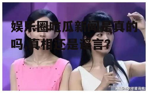 娱乐圈吃瓜新闻是真的吗,真相还是谣言？