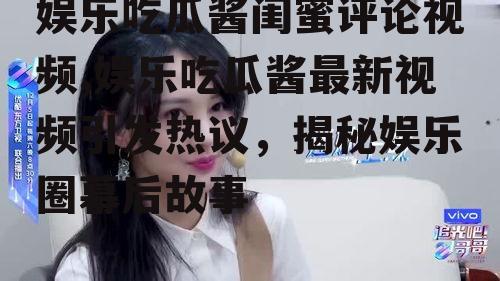娱乐吃瓜酱闺蜜评论视频,娱乐吃瓜酱最新视频引发热议，揭秘娱乐圈幕后故事