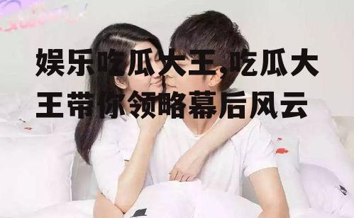 娱乐吃瓜大王,吃瓜大王带你领略幕后风云