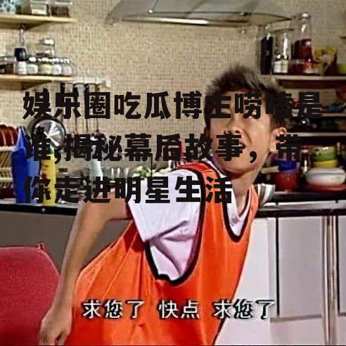 娱乐圈吃瓜博主唠嗑是谁,揭秘幕后故事，带你走进明星生活