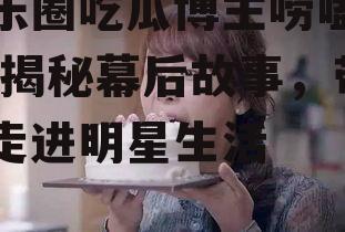 娱乐圈吃瓜博主唠嗑是谁,揭秘幕后故事，带你走进明星生活