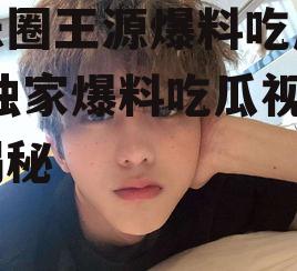 娱乐圈王源爆料吃瓜视频,独家爆料吃瓜视频大揭秘