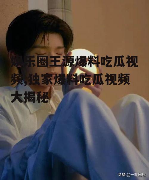 娱乐圈王源爆料吃瓜视频,独家爆料吃瓜视频大揭秘