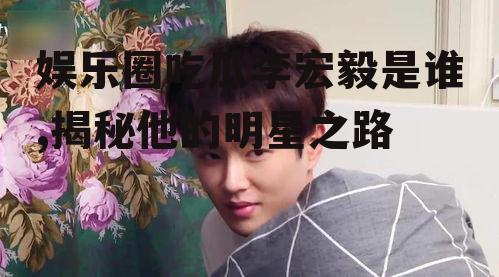 娱乐圈吃瓜李宏毅是谁,揭秘他的明星之路