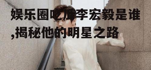 娱乐圈吃瓜李宏毅是谁,揭秘他的明星之路