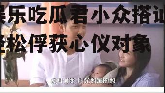 娱乐吃瓜君小众搭讪,轻松俘获心仪对象