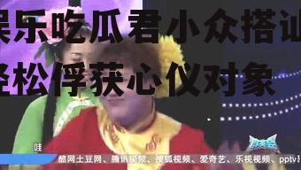 娱乐吃瓜君小众搭讪,轻松俘获心仪对象