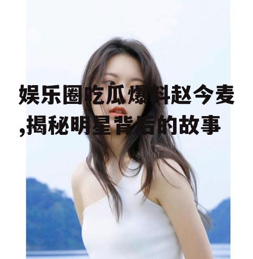 娱乐圈吃瓜爆料赵今麦,揭秘明星背后的故事