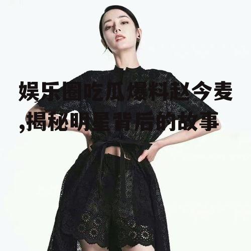 娱乐圈吃瓜爆料赵今麦,揭秘明星背后的故事