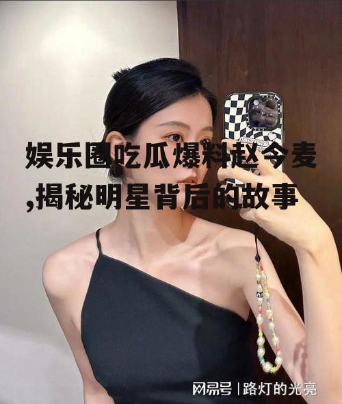 娱乐圈吃瓜爆料赵今麦,揭秘明星背后的故事