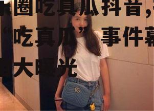 娱乐圈吃真瓜抖音,抖音“吃真瓜”事件幕后真相大曝光