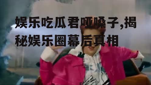 娱乐吃瓜君哑嗓子,揭秘娱乐圈幕后真相