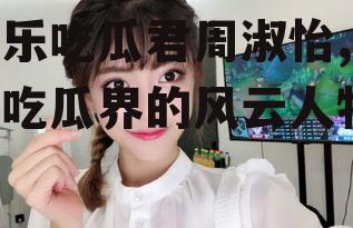 娱乐吃瓜君周淑怡,娱乐吃瓜界的风云人物