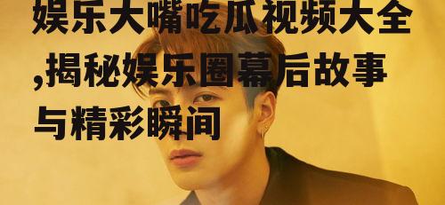 娱乐大嘴吃瓜视频大全,揭秘娱乐圈幕后故事与精彩瞬间