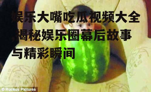 娱乐大嘴吃瓜视频大全,揭秘娱乐圈幕后故事与精彩瞬间