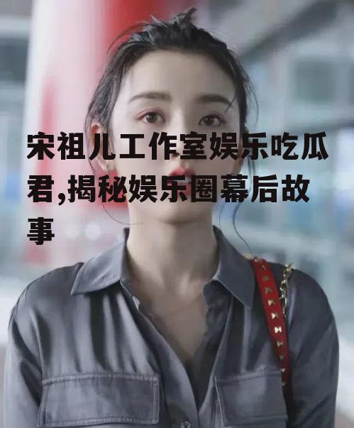 宋祖儿工作室娱乐吃瓜君,揭秘娱乐圈幕后故事