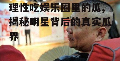 理性吃娱乐圈里的瓜,揭秘明星背后的真实瓜界