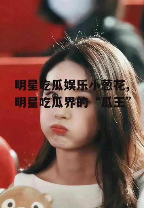 明星吃瓜娱乐小葱花,明星吃瓜界的“瓜王”