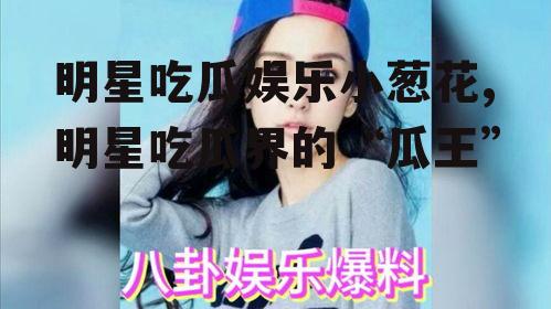 明星吃瓜娱乐小葱花,明星吃瓜界的“瓜王”