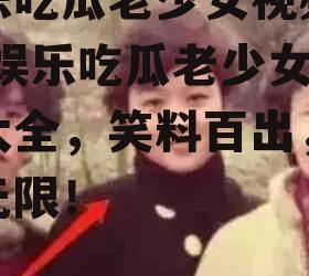 娱乐吃瓜老少女视频大全,娱乐吃瓜老少女视频大全，笑料百出，欢乐无限！