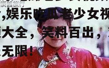 娱乐吃瓜老少女视频大全,娱乐吃瓜老少女视频大全，笑料百出，欢乐无限！