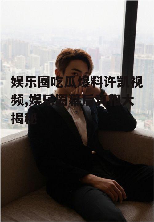 娱乐圈吃瓜爆料许凯视频,娱乐圈幕后真相大揭秘