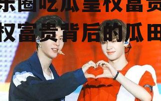 娱乐圈吃瓜皇权富贵,皇权富贵背后的瓜田秘闻