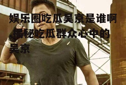 娱乐圈吃瓜吴京是谁啊,揭秘吃瓜群众心中的吴京