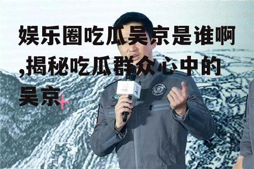 娱乐圈吃瓜吴京是谁啊,揭秘吃瓜群众心中的吴京