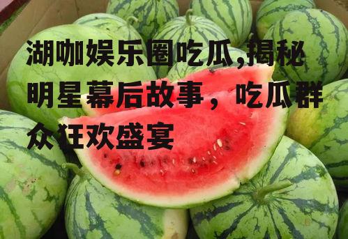 湖咖娱乐圈吃瓜,揭秘明星幕后故事，吃瓜群众狂欢盛宴