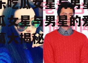 娱乐吃瓜女星与男星,吃瓜女星与男星的爱情纠葛大揭秘