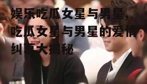 娱乐吃瓜女星与男星,吃瓜女星与男星的爱情纠葛大揭秘