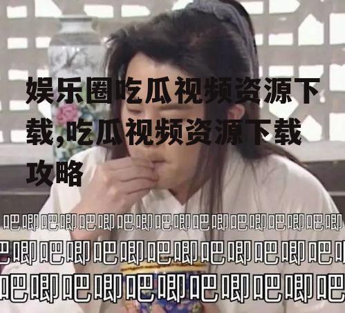 娱乐圈吃瓜视频资源下载,吃瓜视频资源下载攻略