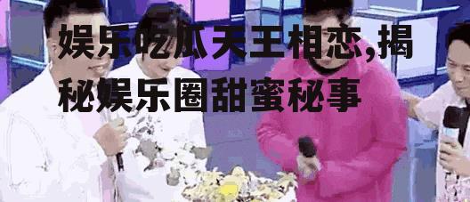 娱乐吃瓜天王相恋,揭秘娱乐圈甜蜜秘事