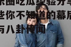 娱乐圈吃瓜经验分享,那些你不知道的幕后故事与八卦传闻