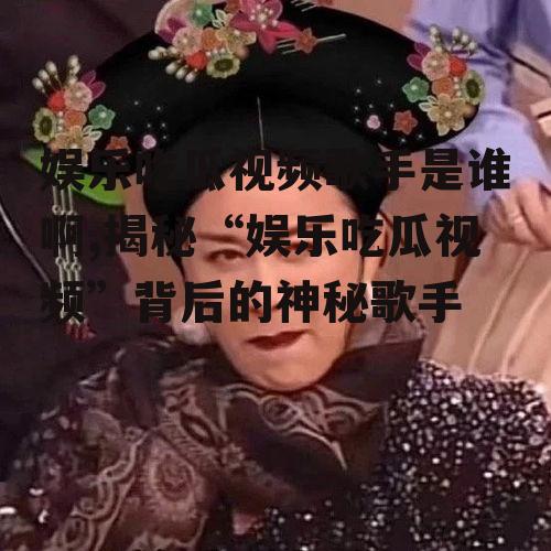 娱乐吃瓜视频歌手是谁啊,揭秘“娱乐吃瓜视频”背后的神秘歌手